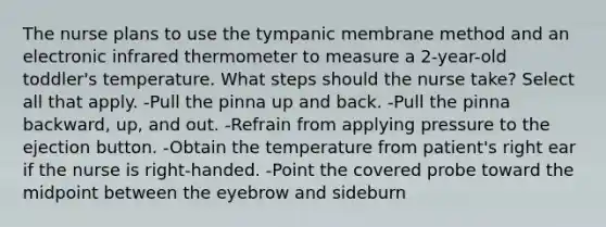 The nurse plans to use the tympanic membrane method and an electronic infrared thermometer to measure a 2-year-old toddler's temperature. What steps should the nurse take? Select all that apply. -Pull the pinna up and back. -Pull the pinna backward, up, and out. -Refrain from applying pressure to the ejection button. -Obtain the temperature from patient's right ear if the nurse is right-handed. -Point the covered probe toward the midpoint between the eyebrow and sideburn