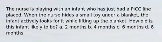 The nurse is playing with an infant who has just had a PICC line placed. When the nurse hides a small toy under a blanket, the infant actively looks for it while lifting up the blanket. How old is this infant likely to be? a. 2 months b. 4 months c. 6 months d. 8 months