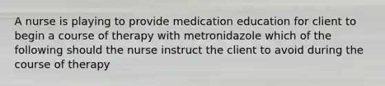 A nurse is playing to provide medication education for client to begin a course of therapy with metronidazole which of the following should the nurse instruct the client to avoid during the course of therapy