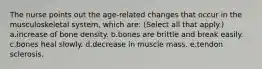 The nurse points out the age-related changes that occur in the musculoskeletal system, which are: (Select all that apply.) a.increase of bone density. b.bones are brittle and break easily. c.bones heal slowly. d.decrease in muscle mass. e.tendon sclerosis.