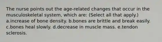 The nurse points out the age-related changes that occur in the musculoskeletal system, which are: (Select all that apply.) a.increase of bone density. b.bones are brittle and break easily. c.bones heal slowly. d.decrease in muscle mass. e.tendon sclerosis.