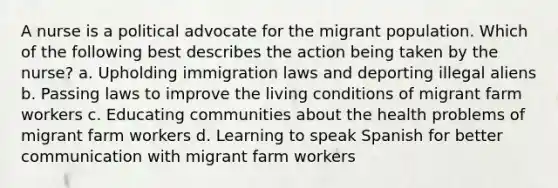 A nurse is a political advocate for the migrant population. Which of the following best describes the action being taken by the nurse? a. Upholding immigration laws and deporting illegal aliens b. Passing laws to improve the living conditions of migrant farm workers c. Educating communities about the health problems of migrant farm workers d. Learning to speak Spanish for better communication with migrant farm workers