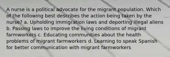 A nurse is a political advocate for the migrant population. Which of the following best describes the action being taken by the nurse? a. Upholding immigration laws and deporting illegal aliens b. Passing laws to improve the living conditions of migrant farmworkers c. Educating communities about the health problems of migrant farmworkers d. Learning to speak Spanish for better communication with migrant farmworkers