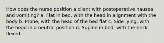 How does the nurse position a client with postoperative nausea and vomiting? a. Flat in bed, with the head in alignment with the body b. Prone, with the head of the bed flat c. Side-lying, with the head in a neutral position d. Supine in bed, with the neck flexed