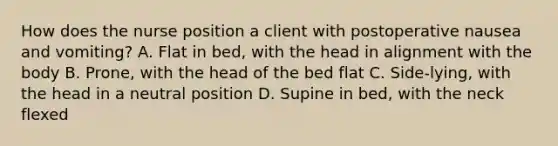 How does the nurse position a client with postoperative nausea and vomiting? A. Flat in bed, with the head in alignment with the body B. Prone, with the head of the bed flat C. Side-lying, with the head in a neutral position D. Supine in bed, with the neck flexed