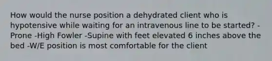 How would the nurse position a dehydrated client who is hypotensive while waiting for an intravenous line to be started? -Prone -High Fowler -Supine with feet elevated 6 inches above the bed -W/E position is most comfortable for the client