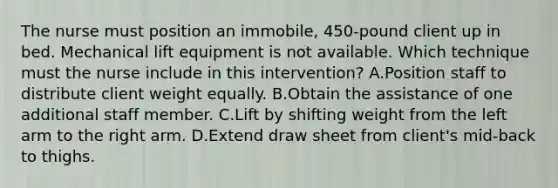 The nurse must position an immobile, 450-pound client up in bed. Mechanical lift equipment is not available. Which technique must the nurse include in this intervention? A.Position staff to distribute client weight equally. B.Obtain the assistance of one additional staff member. C.Lift by shifting weight from the left arm to the right arm. D.Extend draw sheet from client's mid-back to thighs.