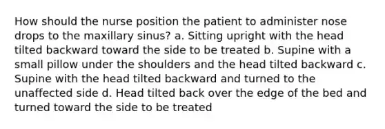 How should the nurse position the patient to administer nose drops to the maxillary sinus? a. Sitting upright with the head tilted backward toward the side to be treated b. Supine with a small pillow under the shoulders and the head tilted backward c. Supine with the head tilted backward and turned to the unaffected side d. Head tilted back over the edge of the bed and turned toward the side to be treated