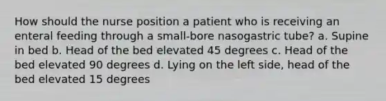 How should the nurse position a patient who is receiving an enteral feeding through a small-bore nasogastric tube? a. Supine in bed b. Head of the bed elevated 45 degrees c. Head of the bed elevated 90 degrees d. Lying on the left side, head of the bed elevated 15 degrees