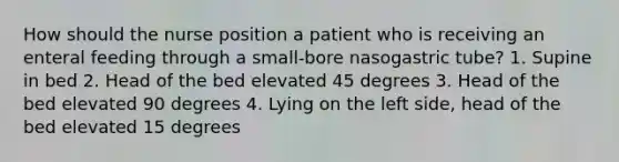 How should the nurse position a patient who is receiving an enteral feeding through a small-bore nasogastric tube? 1. Supine in bed 2. Head of the bed elevated 45 degrees 3. Head of the bed elevated 90 degrees 4. Lying on the left side, head of the bed elevated 15 degrees