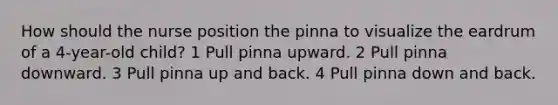 How should the nurse position the pinna to visualize the eardrum of a 4-year-old child? 1 Pull pinna upward. 2 Pull pinna downward. 3 Pull pinna up and back. 4 Pull pinna down and back.