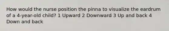 How would the nurse position the pinna to visualize the eardrum of a 4-year-old child? 1 Upward 2 Downward 3 Up and back 4 Down and back