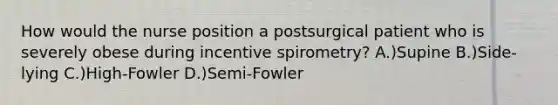 How would the nurse position a postsurgical patient who is severely obese during incentive spirometry? A.)Supine B.)Side-lying C.)High-Fowler D.)Semi-Fowler