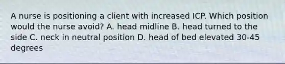 A nurse is positioning a client with increased ICP. Which position would the nurse avoid? A. head midline B. head turned to the side C. neck in neutral position D. head of bed elevated 30-45 degrees