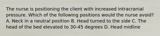 The nurse is positioning the client with increased intracranial pressure. Which of the following positions would the nurse avoid? A. Neck in a neutral position B. Head turned to the side C. The head of the bed elevated to 30-45 degrees D. Head midline