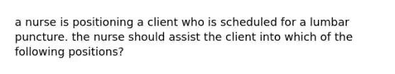 a nurse is positioning a client who is scheduled for a lumbar puncture. the nurse should assist the client into which of the following positions?