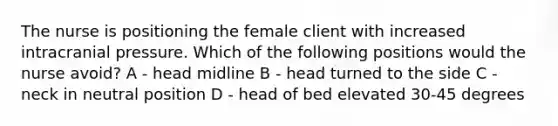 The nurse is positioning the female client with increased intracranial pressure. Which of the following positions would the nurse avoid? A - head midline B - head turned to the side C - neck in neutral position D - head of bed elevated 30-45 degrees