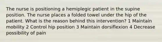 The nurse is positioning a hemiplegic patient in the supine position. The nurse places a folded towel under the hip of the patient. What is the reason behind this intervention? 1 Maintain mobility 2 Control hip position 3 Maintain dorsiflexion 4 Decrease possibility of pain