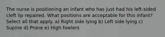 The nurse is positioning an infant who has just had his left-sided cleft lip repaired. What positions are acceptable for this infant? Select all that apply. a) Right side lying b) Left side lying c) Supine d) Prone e) High fowlers