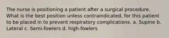 The nurse is positioning a patient after a surgical procedure. What is the best position unless contraindicated, for this patient to be placed in to prevent respiratory complications. a. Supine b. Lateral c. Semi-fowlers d. high-fowlers