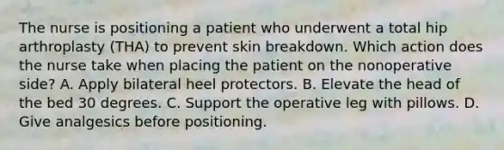 The nurse is positioning a patient who underwent a total hip arthroplasty (THA) to prevent skin breakdown. Which action does the nurse take when placing the patient on the nonoperative side? A. Apply bilateral heel protectors. B. Elevate the head of the bed 30 degrees. C. Support the operative leg with pillows. D. Give analgesics before positioning.