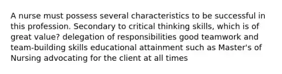 A nurse must possess several characteristics to be successful in this profession. Secondary to critical thinking skills, which is of great value? delegation of responsibilities good teamwork and team-building skills educational attainment such as Master's of Nursing advocating for the client at all times