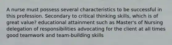 A nurse must possess several characteristics to be successful in this profession. Secondary to critical thinking skills, which is of great value? educational attainment such as Master's of Nursing delegation of responsibilities advocating for the client at all times good teamwork and team-building skills