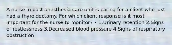 A nurse in post anesthesia care unit is caring for a client who just had a thyroidectomy. For which client response is it most important for the nurse to monitor? • 1.Urinary retention 2.Signs of restlessness 3.Decreased blood pressure 4.Signs of respiratory obstruction