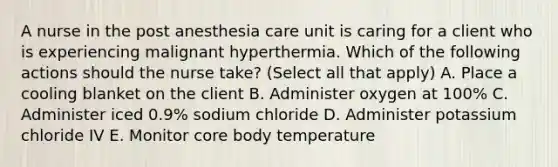 A nurse in the post anesthesia care unit is caring for a client who is experiencing malignant hyperthermia. Which of the following actions should the nurse take? (Select all that apply) A. Place a cooling blanket on the client B. Administer oxygen at 100% C. Administer iced 0.9% sodium chloride D. Administer potassium chloride IV E. Monitor core body temperature