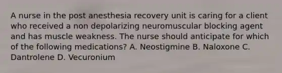 A nurse in the post anesthesia recovery unit is caring for a client who received a non depolarizing neuromuscular blocking agent and has muscle weakness. The nurse should anticipate for which of the following medications? A. Neostigmine B. Naloxone C. Dantrolene D. Vecuronium