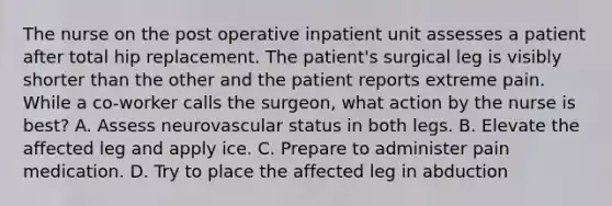 The nurse on the post operative inpatient unit assesses a patient after total hip replacement. The patient's surgical leg is visibly shorter than the other and the patient reports extreme pain. While a co-worker calls the surgeon, what action by the nurse is best? A. Assess neurovascular status in both legs. B. Elevate the affected leg and apply ice. C. Prepare to administer pain medication. D. Try to place the affected leg in abduction