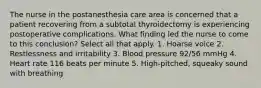 The nurse in the postanesthesia care area is concerned that a patient recovering from a subtotal thyroidectomy is experiencing postoperative complications. What finding led the nurse to come to this conclusion? Select all that apply. 1. Hoarse voice 2. Restlessness and irritability 3. Blood pressure 92/56 mmHg 4. Heart rate 116 beats per minute 5. High-pitched, squeaky sound with breathing