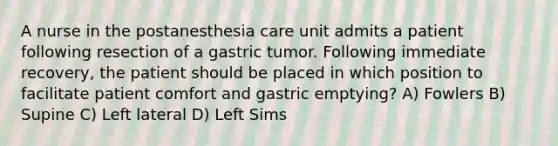 A nurse in the postanesthesia care unit admits a patient following resection of a gastric tumor. Following immediate recovery, the patient should be placed in which position to facilitate patient comfort and gastric emptying? A) Fowlers B) Supine C) Left lateral D) Left Sims