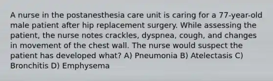 A nurse in the postanesthesia care unit is caring for a 77-year-old male patient after hip replacement surgery. While assessing the patient, the nurse notes crackles, dyspnea, cough, and changes in movement of the chest wall. The nurse would suspect the patient has developed what? A) Pneumonia B) Atelectasis C) Bronchitis D) Emphysema