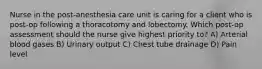 Nurse in the post-anesthesia care unit is caring for a client who is post-op following a thoracotomy and lobectomy. Which post-op assessment should the nurse give highest priority to? A) Arterial blood gases B) Urinary output C) Chest tube drainage D) Pain level