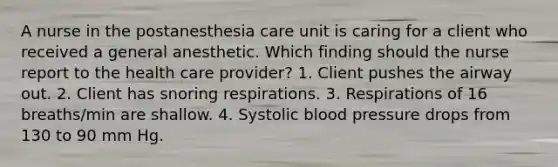 A nurse in the postanesthesia care unit is caring for a client who received a general anesthetic. Which finding should the nurse report to the health care provider? 1. Client pushes the airway out. 2. Client has snoring respirations. 3. Respirations of 16 breaths/min are shallow. 4. Systolic blood pressure drops from 130 to 90 mm Hg.