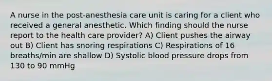 A nurse in the post-anesthesia care unit is caring for a client who received a general anesthetic. Which finding should the nurse report to the health care provider? A) Client pushes the airway out B) Client has snoring respirations C) Respirations of 16 breaths/min are shallow D) Systolic blood pressure drops from 130 to 90 mmHg