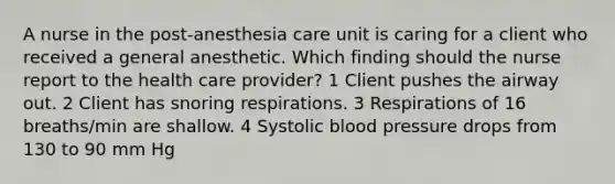 A nurse in the post-anesthesia care unit is caring for a client who received a general anesthetic. Which finding should the nurse report to the health care provider? 1 Client pushes the airway out. 2 Client has snoring respirations. 3 Respirations of 16 breaths/min are shallow. 4 Systolic blood pressure drops from 130 to 90 mm Hg