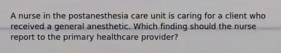 A nurse in the postanesthesia care unit is caring for a client who received a general anesthetic. Which finding should the nurse report to the primary healthcare provider?