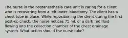 The nurse in the postanesthesia care unit is caring for a client who is recovering from a left lower lobectomy. The client has a chest tube in place. While repositioning the client during the first post-op check, the nurse notices 75 mL of a dark red fluid flowing into the collection chamber of the chest drainage system. What action should the nurse take?