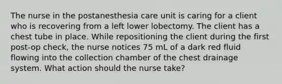 The nurse in the postanesthesia care unit is caring for a client who is recovering from a left lower lobectomy. The client has a chest tube in place. While repositioning the client during the first post-op check, the nurse notices 75 mL of a dark red fluid flowing into the collection chamber of the chest drainage system. What action should the nurse take?