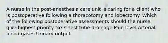 A nurse in the post-anesthesia care unit is caring for a client who is postoperative following a thoracotomy and lobectomy. Which of the following postoperative assessments should the nurse give highest priority to? Chest tube drainage Pain level Arterial blood gases Urinary output