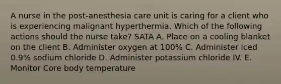 A nurse in the post-anesthesia care unit is caring for a client who is experiencing malignant hyperthermia. Which of the following actions should the nurse take? SATA A. Place on a cooling blanket on the client B. Administer oxygen at 100% C. Administer iced 0.9% sodium chloride D. Administer potassium chloride IV. E. Monitor Core body temperature