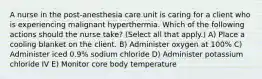 A nurse in the post-anesthesia care unit is caring for a client who is experiencing malignant hyperthermia. Which of the following actions should the nurse take? (Select all that apply.) A) Place a cooling blanket on the client. B) Administer oxygen at 100% C) Administer iced 0.9% sodium chloride D) Administer potassium chloride IV E) Monitor core body temperature