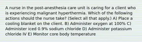 A nurse in the post-anesthesia care unit is caring for a client who is experiencing malignant hyperthermia. Which of the following actions should the nurse take? (Select all that apply.) A) Place a cooling blanket on the client. B) Administer oxygen at 100% C) Administer iced 0.9% sodium chloride D) Administer potassium chloride IV E) Monitor core body temperature