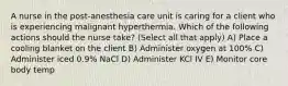 A nurse in the post-anesthesia care unit is caring for a client who is experiencing malignant hyperthermia. Which of the following actions should the nurse take? (Select all that apply) A) Place a cooling blanket on the client B) Administer oxygen at 100% C) Administer iced 0.9% NaCl D) Administer KCl IV E) Monitor core body temp