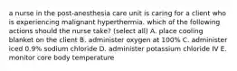 a nurse in the post-anesthesia care unit is caring for a client who is experiencing malignant hyperthermia. which of the following actions should the nurse take? (select all) A. place cooling blanket on the client B. administer oxygen at 100% C. administer iced 0.9% sodium chloride D. administer potassium chloride IV E. monitor core body temperature