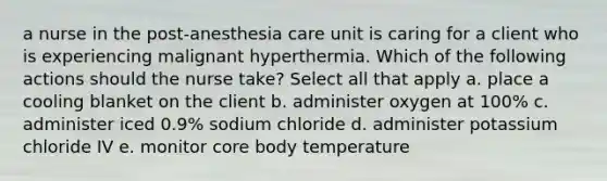 a nurse in the post-anesthesia care unit is caring for a client who is experiencing malignant hyperthermia. Which of the following actions should the nurse take? Select all that apply a. place a cooling blanket on the client b. administer oxygen at 100% c. administer iced 0.9% sodium chloride d. administer potassium chloride IV e. monitor core body temperature