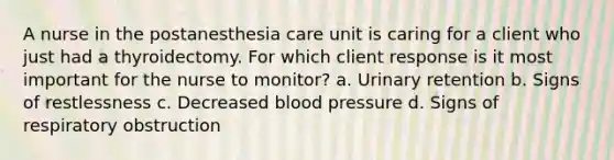 A nurse in the postanesthesia care unit is caring for a client who just had a thyroidectomy. For which client response is it most important for the nurse to monitor? a. Urinary retention b. Signs of restlessness c. Decreased blood pressure d. Signs of respiratory obstruction