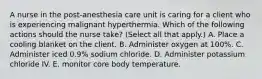 A nurse in the post‐anesthesia care unit is caring for a client who is experiencing malignant hyperthermia. Which of the following actions should the nurse take? (Select all that apply.) A. Place a cooling blanket on the client. B. Administer oxygen at 100%. C. Administer iced 0.9% sodium chloride. D. Administer potassium chloride IV. E. monitor core body temperature.